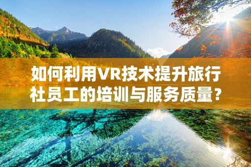 如何利用VR技术提升旅行社员工的培训与服务质量？