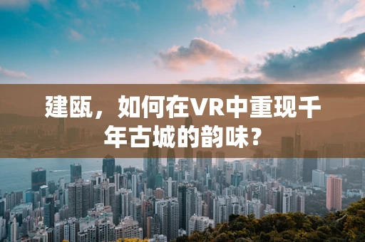 建瓯，如何在VR中重现千年古城的韵味？