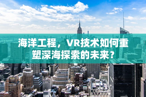 海洋工程，VR技术如何重塑深海探索的未来？
