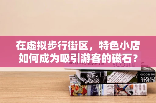 在虚拟步行街区，特色小店如何成为吸引游客的磁石？