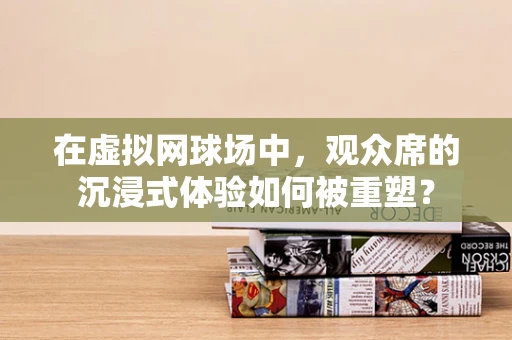 在虚拟网球场中，观众席的沉浸式体验如何被重塑？