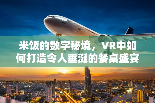 米饭的数字秘境，VR中如何打造令人垂涎的餐桌盛宴？