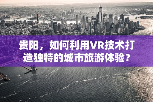 贵阳，如何利用VR技术打造独特的城市旅游体验？