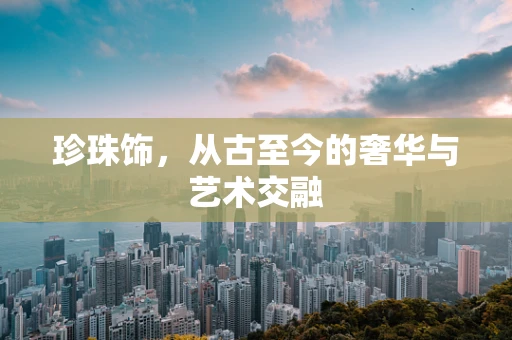 珍珠饰，从古至今的奢华与艺术交融