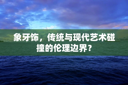 象牙饰，传统与现代艺术碰撞的伦理边界？