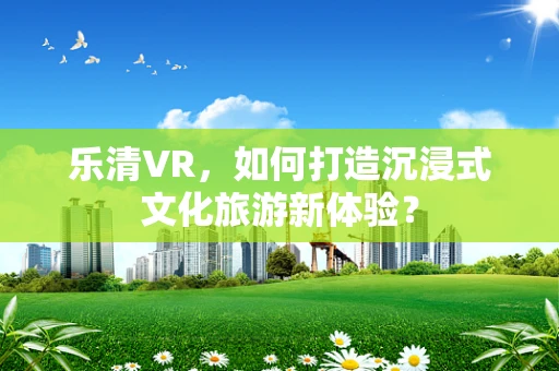 乐清VR，如何打造沉浸式文化旅游新体验？