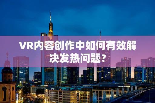 VR内容创作中如何有效解决发热问题？