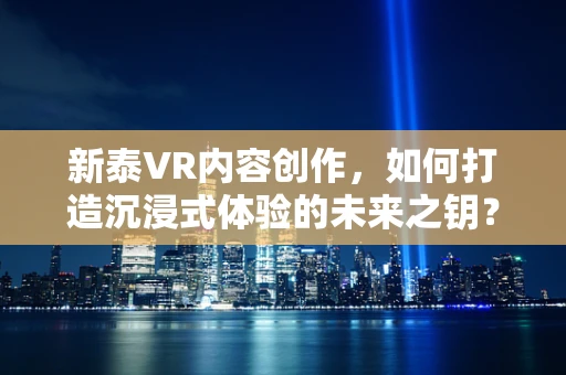 新泰VR内容创作，如何打造沉浸式体验的未来之钥？