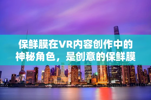 保鲜膜在VR内容创作中的神秘角色，是创意的保鲜膜，还是创意的束缚？