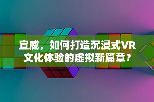 宣威，如何打造沉浸式VR文化体验的虚拟新篇章？