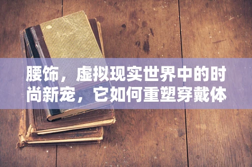 腰饰，虚拟现实世界中的时尚新宠，它如何重塑穿戴体验？
