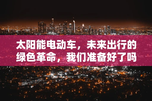 太阳能电动车，未来出行的绿色革命，我们准备好了吗？
