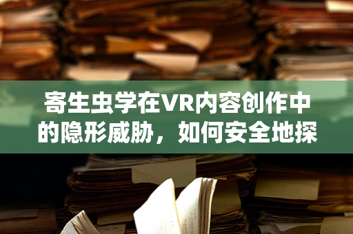 寄生虫学在VR内容创作中的隐形威胁，如何安全地探索未知世界？