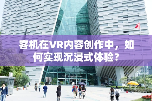 客机在VR内容创作中，如何实现沉浸式体验？