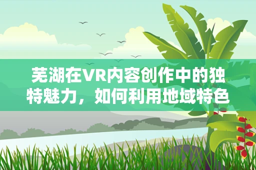 芜湖在VR内容创作中的独特魅力，如何利用地域特色打造沉浸式体验？