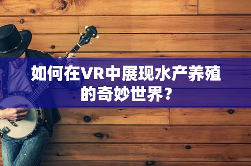 如何在VR中展现水产养殖的奇妙世界？