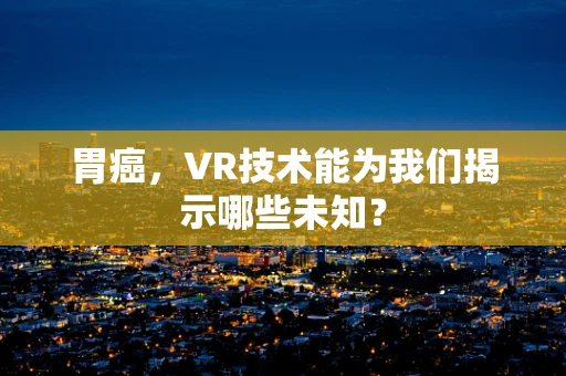 胃癌，VR技术能为我们揭示哪些未知？