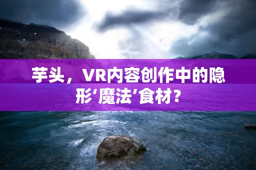 芋头，VR内容创作中的隐形‘魔法’食材？