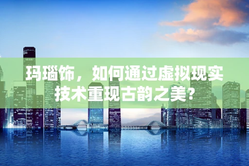 玛瑙饰，如何通过虚拟现实技术重现古韵之美？