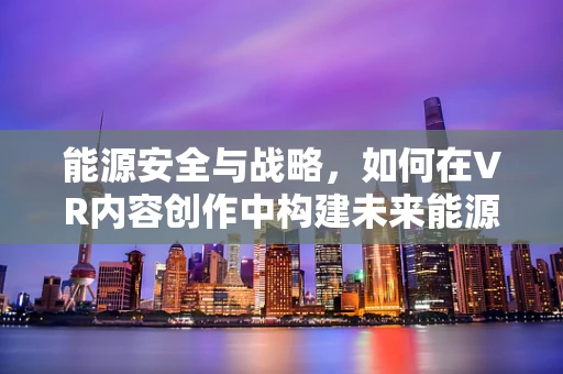 能源安全与战略，如何在VR内容创作中构建未来能源蓝图？