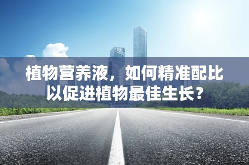 植物营养液，如何精准配比以促进植物最佳生长？