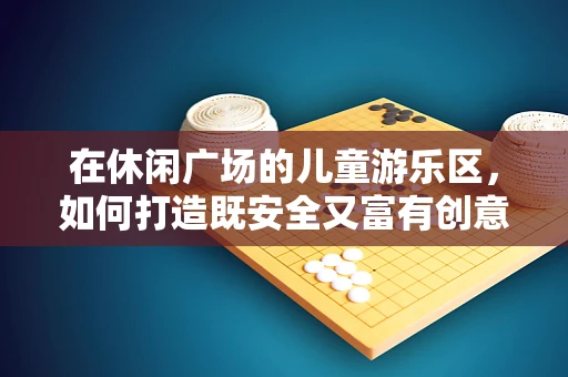 在休闲广场的儿童游乐区，如何打造既安全又富有创意的游乐体验？