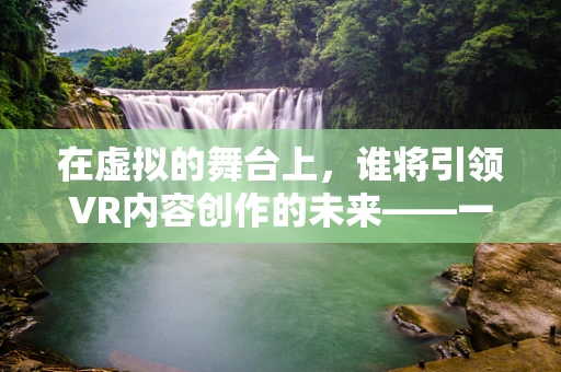 在虚拟的舞台上，谁将引领VR内容创作的未来——一场邀请赛的启示