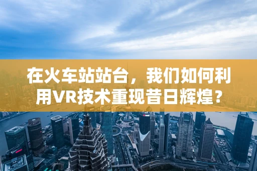 在火车站站台，我们如何利用VR技术重现昔日辉煌？