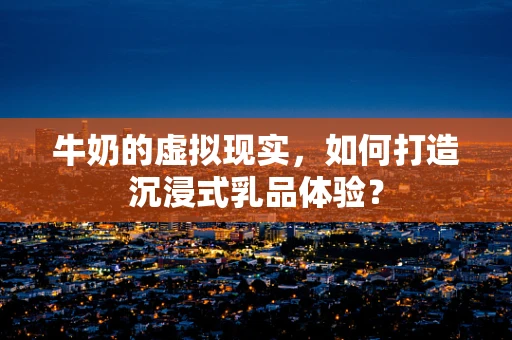 牛奶的虚拟现实，如何打造沉浸式乳品体验？