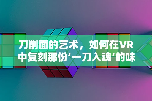 刀削面的艺术，如何在VR中复刻那份‘一刀入魂’的味觉体验？