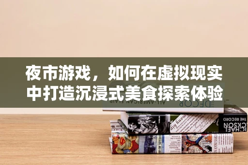 夜市游戏，如何在虚拟现实中打造沉浸式美食探索体验？