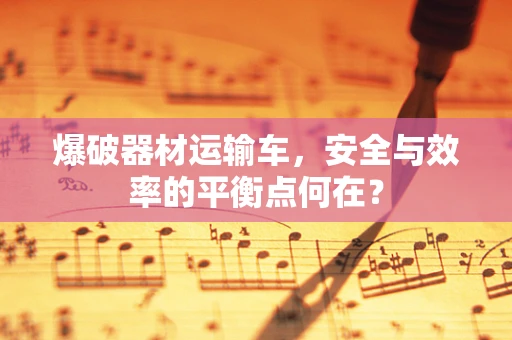 爆破器材运输车，安全与效率的平衡点何在？