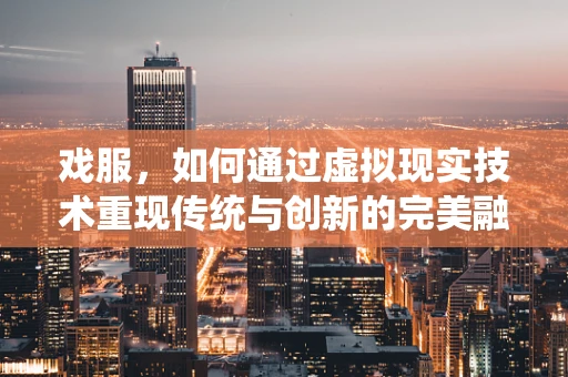 戏服，如何通过虚拟现实技术重现传统与创新的完美融合？