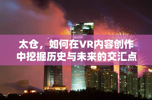 太仓，如何在VR内容创作中挖掘历史与未来的交汇点？