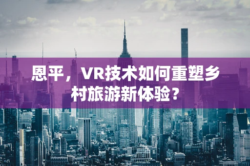 恩平，VR技术如何重塑乡村旅游新体验？
