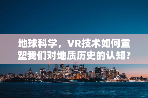 地球科学，VR技术如何重塑我们对地质历史的认知？