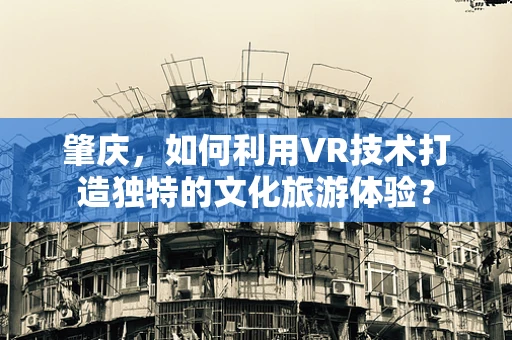 肇庆，如何利用VR技术打造独特的文化旅游体验？