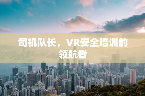 司机队长，VR安全培训的领航者