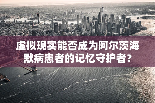虚拟现实能否成为阿尔茨海默病患者的记忆守护者？