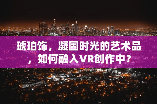 琥珀饰，凝固时光的艺术品，如何融入VR创作中？