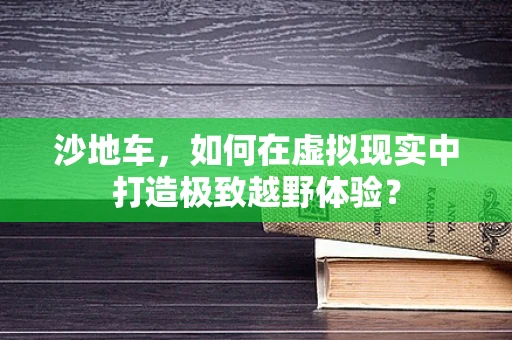 沙地车，如何在虚拟现实中打造极致越野体验？