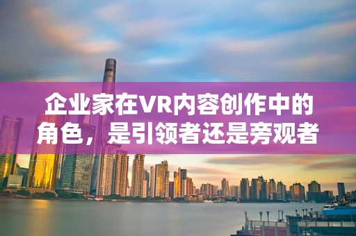 企业家在VR内容创作中的角色，是引领者还是旁观者？