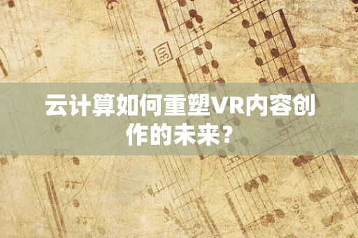 云计算如何重塑VR内容创作的未来？