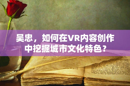 吴忠，如何在VR内容创作中挖掘城市文化特色？