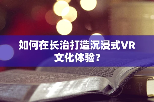 如何在长治打造沉浸式VR文化体验？