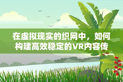 在虚拟现实的织网中，如何构建高效稳定的VR内容传输网络？