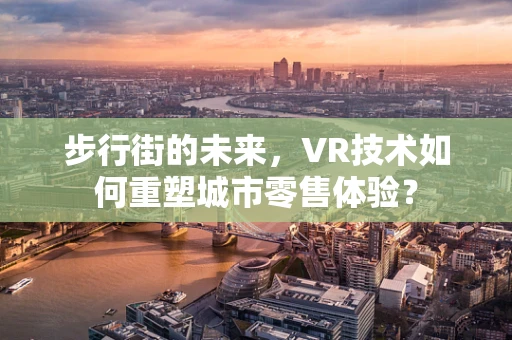 步行街的未来，VR技术如何重塑城市零售体验？