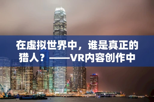 在虚拟世界中，谁是真正的猎人？——VR内容创作中的角色定位与挑战