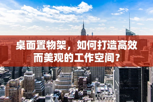 桌面置物架，如何打造高效而美观的工作空间？