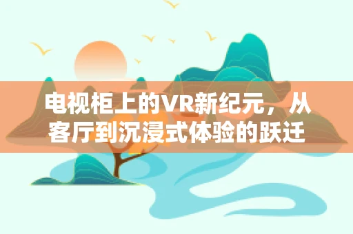 电视柜上的VR新纪元，从客厅到沉浸式体验的跃迁
